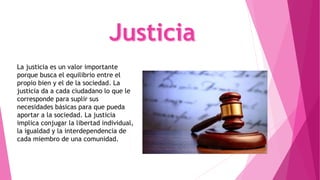 La justicia es un valor importante
porque busca el equilibrio entre el
propio bien y el de la sociedad. La
justicia da a cada ciudadano lo que le
corresponde para suplir sus
necesidades básicas para que pueda
aportar a la sociedad. La justicia
implica conjugar la libertad individual,
la igualdad y la interdependencia de
cada miembro de una comunidad.
 