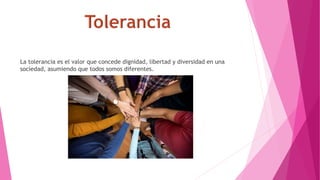 La tolerancia es el valor que concede dignidad, libertad y diversidad en una
sociedad, asumiendo que todos somos diferentes.
 