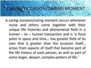 CARING OCCASION/CARING MOMENT  A caring occasion/caring moment occurs whenever nurse and others come together with their unique life histories and phenomenal field in a human – to – human transaction and is ‘a focal point in space and time… has greater field of its own that is greater than the occasion itself… arises from aspects of itself that become part of the life history of each person, as well as part of some larger, deeper, complex pattern of life.’  