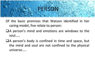 PERSON Of the basic premises that Watson identified in her caring model, five relate to person: A person’s mind and emotions are windows to the soul….. A person’s body is confined in time and space, but the mind and soul are not confined to the physical universe….. 