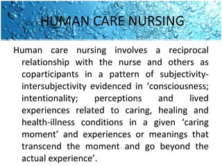 HUMAN CARE NURSING Human care nursing involves a reciprocal relationship with the nurse and others as coparticipants in a pattern of subjectivity-intersubjectivity evidenced in ‘consciousness; intentionality; perceptions and lived experiences related to caring, healing and health-illness conditions in a given ‘caring moment’ and experiences or meanings that transcend the moment and go beyond the actual experience’.  