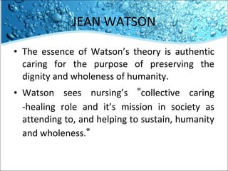 JEAN WATSON The essence of Watson’s theory is authentic caring for the purpose of preserving the dignity and wholeness of humanity.  Watson sees nursing’s  " collective caring -healing role and it’s mission in society as attending to, and helping to sustain, humanity and wholeness. " 