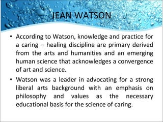 JEAN WATSON According to Watson, knowledge and practice for a caring – healing discipline are primary derived from the arts and humanities and an emerging human science that acknowledges a convergence of art and science. Watson was a leader in advocating for a strong liberal arts background with an emphasis on philosophy and values as the necessary educational basis for the science of caring.  