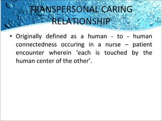TRANSPERSONAL CARING RELATIONSHIP Originally defined as a human - to - human connectedness occuring in a nurse – patient encounter wherein ‘each is touched by the human center of the other’. 