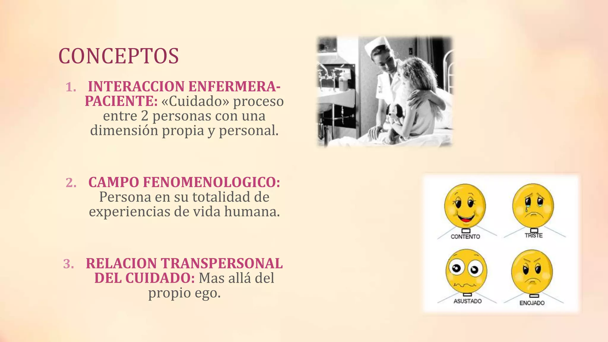 CONCEPTOS
1. INTERACCION ENFERMERA-
PACIENTE: «Cuidado» proceso
entre 2 personas con una
dimensión propia y personal.
2. CAMPO FENOMENOLOGICO:
Persona en su totalidad de
experiencias de vida humana.
3. RELACION TRANSPERSONAL
DEL CUIDADO: Mas allá del
propio ego.
 