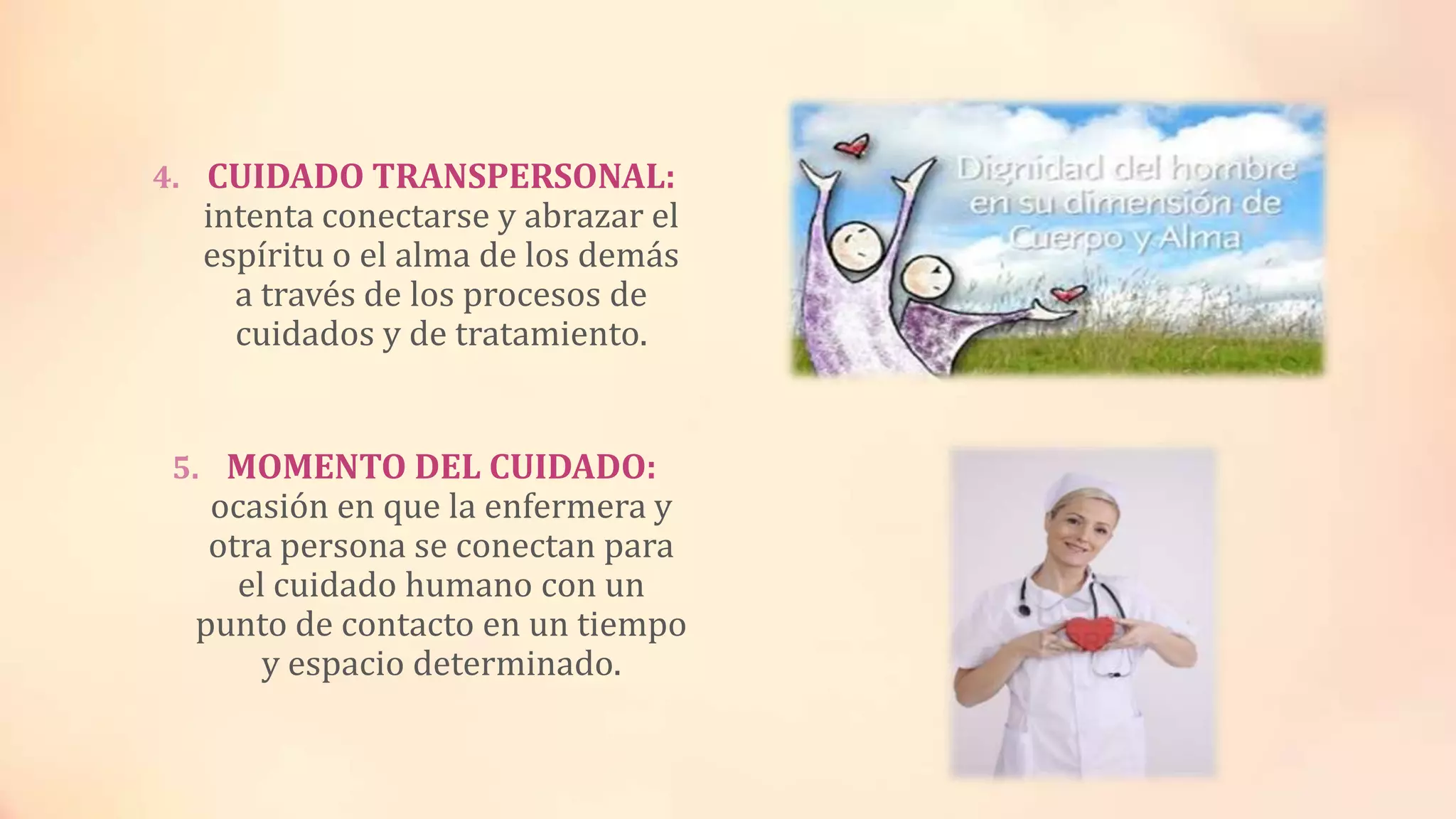 4. CUIDADO TRANSPERSONAL:
intenta conectarse y abrazar el
espíritu o el alma de los demás
a través de los procesos de
cuidados y de tratamiento.
5. MOMENTO DEL CUIDADO:
ocasión en que la enfermera y
otra persona se conectan para
el cuidado humano con un
punto de contacto en un tiempo
y espacio determinado.
 