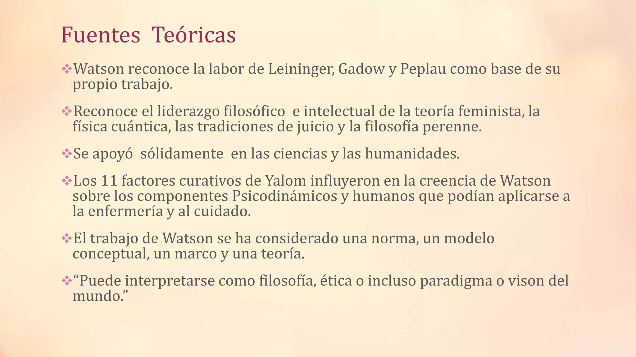 Fuentes Teóricas
Watson reconoce la labor de Leininger, Gadow y Peplau como base de su
propio trabajo.
Reconoce el liderazgo filosófico e intelectual de la teoría feminista, la
física cuántica, las tradiciones de juicio y la filosofía perenne.
Se apoyó sólidamente en las ciencias y las humanidades.
Los 11 factores curativos de Yalom influyeron en la creencia de Watson
sobre los componentes Psicodinámicos y humanos que podían aplicarse a
la enfermería y al cuidado.
El trabajo de Watson se ha considerado una norma, un modelo
conceptual, un marco y una teoría.
“Puede interpretarse como filosofía, ética o incluso paradigma o vison del
mundo.”
 