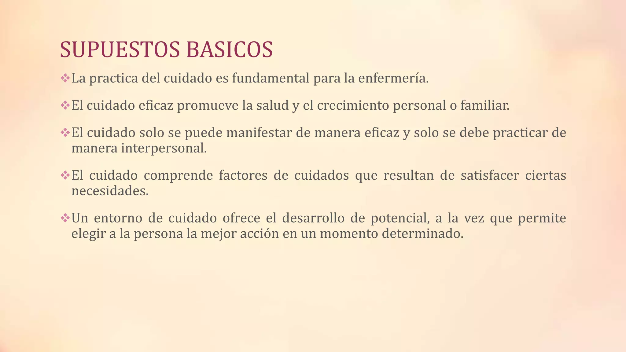 SUPUESTOS BASICOS
La practica del cuidado es fundamental para la enfermería.
El cuidado eficaz promueve la salud y el crecimiento personal o familiar.
El cuidado solo se puede manifestar de manera eficaz y solo se debe practicar de
manera interpersonal.
El cuidado comprende factores de cuidados que resultan de satisfacer ciertas
necesidades.
Un entorno de cuidado ofrece el desarrollo de potencial, a la vez que permite
elegir a la persona la mejor acción en un momento determinado.
 