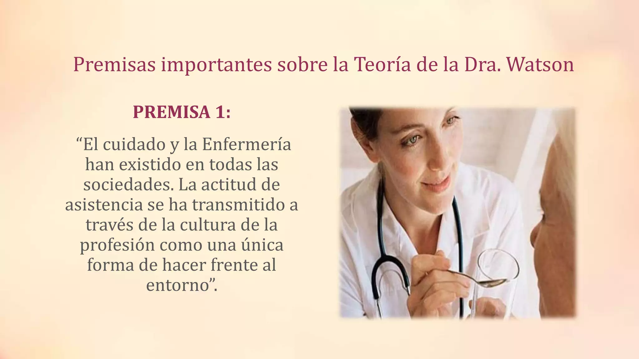 Premisas importantes sobre la Teoría de la Dra. Watson
PREMISA 1:
“El cuidado y la Enfermería
han existido en todas las
sociedades. La actitud de
asistencia se ha transmitido a
través de la cultura de la
profesión como una única
forma de hacer frente al
entorno”.
 