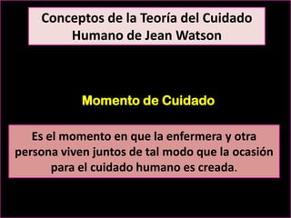 Conceptos de la Teoría del Cuidado
Humano de Jean Watson

Momento de Cuidado
Es el momento en que la enfermera y otra
persona viven juntos de tal modo que la ocasión
para el cuidado humano es creada.

 