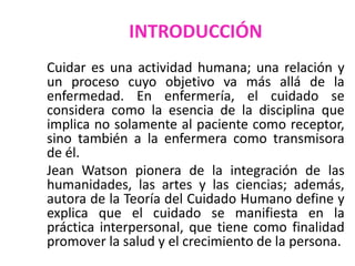 INTRODUCCIÓN
Cuidar es una actividad humana; una relación y
un proceso cuyo objetivo va más allá de la
enfermedad. En enfermería, el cuidado se
considera como la esencia de la disciplina que
implica no solamente al paciente como receptor,
sino también a la enfermera como transmisora
de él.
Jean Watson pionera de la integración de las
humanidades, las artes y las ciencias; además,
autora de la Teoría del Cuidado Humano define y
explica que el cuidado se manifiesta en la
práctica interpersonal, que tiene como finalidad
promover la salud y el crecimiento de la persona.

 