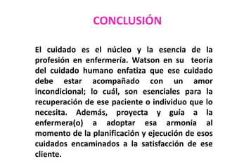 CONCLUSIÓN
El cuidado es el núcleo y la esencia de la
profesión en enfermería. Watson en su teoría
del cuidado humano enfatiza que ese cuidado
debe estar acompañado con un amor
incondicional; lo cuál, son esenciales para la
recuperación de ese paciente o individuo que lo
necesita. Además, proyecta y guía a la
enfermera(o) a adoptar esa armonía al
momento de la planificación y ejecución de esos
cuidados encaminados a la satisfacción de ese
cliente.

 