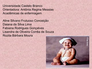Universidade Castelo Branco 
Orientadora: Antônia Regina Messias 
Acadêmicas de enfermagem 
Aline Silvano Frutuoso Conceição 
Daiana da Silva Lima 
Fabiana Rodrigues Gonçalves 
Lisandra de Oliveira Corrêa de Souza 
Rozita Bárbara Moura 
 