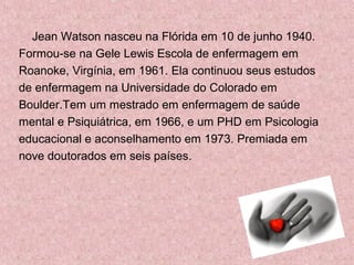 Jean Watson nasceu na Flórida em 10 de junho 1940. 
Formou-se na Gele Lewis Escola de enfermagem em 
Roanoke, Virgínia, em 1961. Ela continuou seus estudos 
de enfermagem na Universidade do Colorado em 
Boulder.Tem um mestrado em enfermagem de saúde 
mental e Psiquiátrica, em 1966, e um PHD em Psicologia 
educacional e aconselhamento em 1973. Premiada em 
nove doutorados em seis países. 
 