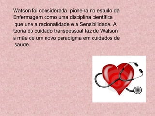 Watson foi considerada pioneira no estudo da 
Enfermagem como uma disciplina científica 
que une a racionalidade e a Sensibilidade. A 
teoria do cuidado transpessoal faz de Watson 
a mãe de um novo paradigma em cuidados de 
saúde. 
 