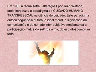 Em 1985 a teoria sofreu alterações por Jean Watson, 
onde introduziu o paradigma do CUIDADO HUMANO 
TRANSPESSOAL na ciência do cuidado, Este paradigma 
enfoca segundo a autora, o ideal moral, o significado da 
comunicação e do contato inter-subjetivo mediante da a 
participação mútua do self (da alma, do espírito) como um 
todo. 
 