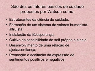 São dez os fatores básicos de cuidado 
propostos por Watson como: 
• Estruturantes da ciência do cuidado; 
• Formação de um sistema de valores humanista-altruísta; 
• Instalação da fé/esperança; 
• Cultivo da sensibilidade do self próprio e alheio; 
• Desenvolvimento de uma relação de 
ajuda/confiança; 
• Promoção e aceitação da expressão de 
sentimentos positivos e negativos; 
 
