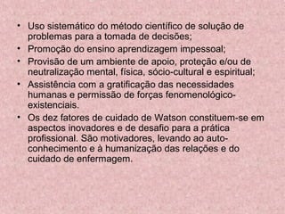 • Uso sistemático do método científico de solução de 
problemas para a tomada de decisões; 
• Promoção do ensino aprendizagem impessoal; 
• Provisão de um ambiente de apoio, proteção e/ou de 
neutralização mental, física, sócio-cultural e espiritual; 
• Assistência com a gratificação das necessidades 
humanas e permissão de forças fenomenológico-existenciais. 
• Os dez fatores de cuidado de Watson constituem-se em 
aspectos inovadores e de desafio para a prática 
profissional. São motivadores, levando ao auto-conhecimento 
e à humanização das relações e do 
cuidado de enfermagem. 
 