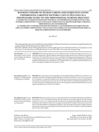 - 129 -
Texto Contexto Enferm, Florianópolis, 2007 Jan-Mar; 16(1): 129-35.
WATSON’S THEORY OF HUMAN CARING AND SUBJECTIVE LIVING
EXPERIENCES: CARATIVE FACTORS/CARITAS PROCESSES AS A
DISCIPLINARY GUIDE TO THE PROFESSIONAL NURSING PRACTICE1
A TEORIA DO CUIDADO HUMANO DE WATSON E AS EXPERIÊNCIAS SUBJETIVAS DE VIDA:
FATORES CARITATIVOS/CARITAS PROCESSES COMO UM GUIA DISCIPLINAR PARA A PRÁTICA
PROFISSIONAL DE ENFERMAGEM
LA TEORÍA DEL CUIDADO HUMANO DE WATSON Y LAS EXPERIENCIAS SUBJETIVAS DE
VIDA: FACTORES CARITATIVOS/CARITAS PROCESSES COMO UNA GUÍA DISCIPLINAR PARA LA
PRÁCTICA PROFESIONAL DE ENFERMERÍA
Jean Watson2
1	
Thismanuscriptdrawsuponapreviouspublicationwithmodifications:WatsonJ.Carativefactors,Caritasprocessesguidetoprofessional
nursing. Danish Clinical Nursing Journal. 2006; 20 (3): 21-7.
2
	PhD, RN, AHN-BC, FAAN. Distinguished Professor of Nursing Murchinson-Scoville Endowed Chair in Caring Science, in the
University of Colorado Denver and Health Sciences Center, USA. Web: www.uchsc.edu/nursing/caring
ABSTRACT: This article provides an overview of Watson’s theory of Human Caring, the notion of Caritas
and human phenomena. Special emphasis is placed upon the theoretical structure of human caring theory
referred to as 10 Carative Factors/Caritas Processes and subjective living processes and experiences. These core
conceptualaspectsofthetheoryandhumanlivingprocessesaregroundedwithinthephilosophicalandethical
foundation of the body of my caring theory work. Together they serve as a guide for professional practice, as
well as a disciplinary blueprint for the Science of Care.
RESUMO: Este artigo fornece uma visão geral da teoria de Cuidado Humano de Watson, a noção de Caritas e
o fenômeno humano. Uma ênfase especial é dada sobre os 10 Fatores Caritativos/CaritasProcesses, os processos
de viver humano e as experiências subjetivas de vida que fazem parte da estrutura da teoria. Estes aspectos
centrais dos conceitos da teoria e processos de viver são desenvolvidos na fundamentação filosófica e ética
do corpo da Teoria de Cuidado. Juntos, eles servem como um guia para a prática profissional, bem como, um
esquema disciplinar para a Ciência do Cuidado.
RESUMEN: El presente artículo ofrece una visión general sobre la teoría del Cuidado Humano de Watson,
la noción de Caritas y el fenómeno humano. En este estudio se da un énfasis especial a los diez factores
Caritativos/Caritas Processes, a los procesos del vivir humano y a las experiencias subjetivas de vida, los cuales
forman parte de la estructura de la teoría. Los aspectos centrales de los conceptos de la teoría y los procesos
del vivir son desarrollados en el fundamento filosófico y ético del cuerpo de la teoría de Cuidado; todos esos
aspectos juntos sirven como una guía para la práctica profesional, así como también un esquema disciplinar
para la Ciencia del Cuidado.
KEYWORDS: Teoria de
enfermagem. Prática profis-
sional. Cuidados de enferma-
gem. Enfermagem.
PALAVRAS-CHAVE: Nur-
singtheory.Professionalpracti-
ce. Nursing care. Nursing.
PALABRAS CLAVE: Teoria
de enfermería. Práctica profe-
sional. Atención de enferme-
ría. Enfermería.
Watson’s theory of human caring and subjective living experiences...
Endereço: Jean Watson
University of Colorado Denver and Health Sciences Center
80262 - Denver, Colorado, USA.
Email: Jean.watson@uchsc.edu
Artigo original: Reflexão teórica
Recebido em: 15 de agosto de 2006.
Aprovação final: 23 de fevereiro de 2007.
 