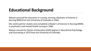 Educational Background
Watson pursued her education in nursing, earning a Bachelor of Science in
Nursing (BSN) from the University of Colorado in 1964.
She continued her studies and completed a Master's of Science in Nursing (MSN)
in psychiatric and mental health nursing in 1966.
Watson earned her Doctor of Education (EdD) degree in Educational Psychology
and Counseling in 1973 from the University of Colorado.
 