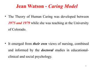 10
Jean Watson - Caring Model
• The Theory of Human Caring was developed between
1975 and 1979 while she was teaching at the University
of Colorado.
• It emerged from their own views of nursing, combined
and informed by the doctoral studies in educational-
clinical and social psychology.
 