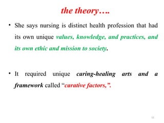 11
the theory….
• She says nursing is distinct health profession that had
its own unique values, knowledge, and practices, and
its own ethic and mission to society.
• It required unique caring-healing arts and a
framework called “carative factors,”.
 
