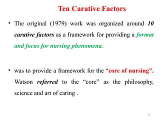 13
Ten Carative Factors
• The original (1979) work was organized around 10
carative factors as a framework for providing a format
and focus for nursing phenomena.
• was to provide a framework for the “core of nursing”.
Watson referred to the “core” as the philosophy,
science and art of caring .
 
