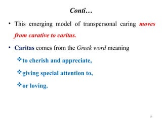 14
Conti…
• This emerging model of transpersonal caring moves
from carative to caritas.
• Caritas comes from the Greek word meaning
to cherish and appreciate,
giving special attention to,
or loving.
 