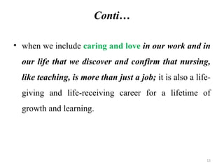 15
Conti…
• when we include caring and love in our work and in
our life that we discover and confirm that nursing,
like teaching, is more than just a job; it is also a life-
giving and life-receiving career for a lifetime of
growth and learning.
 