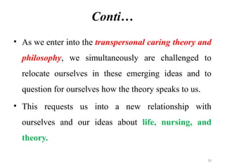 16
Conti…
• As we enter into the transpersonal caring theory and
philosophy, we simultaneously are challenged to
relocate ourselves in these emerging ideas and to
question for ourselves how the theory speaks to us.
• This requests us into a new relationship with
ourselves and our ideas about life, nursing, and
theory.
 