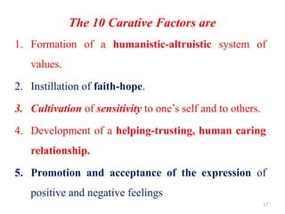 17
The 10 Carative Factors are
1. Formation of a humanistic-altruistic system of
values.
2. Instillation of faith-hope.
3. Cultivation of sensitivity to one’s self and to others.
4. Development of a helping-trusting, human caring
relationship.
5. Promotion and acceptance of the expression of
positive and negative feelings
 