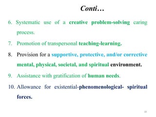 18
Conti…
6. Systematic use of a creative problem-solving caring
process.
7. Promotion of transpersonal teaching-learning.
8. Provision for a supportive, protective, and/or corrective
mental, physical, societal, and spiritual environment.
9. Assistance with gratification of human needs.
10. Allowance for existential-phenomenological- spiritual
forces.
 
