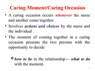 21
Caring Moment/Caring Occasion
• A caring occasion occurs whenever the nurse
and another come together.
• Involves actions and choices by the nurse and
the individual .
• The moment of coming together in a caring
occasion presents the two persons with the
opportunity to decide
how to be in the relationship— what to do
with the moment.
 