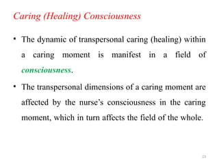 23
Caring (Healing) Consciousness
• The dynamic of transpersonal caring (healing) within
a caring moment is manifest in a field of
consciousness.
• The transpersonal dimensions of a caring moment are
affected by the nurse’s consciousness in the caring
moment, which in turn affects the field of the whole.
 