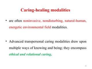 24
Caring-healing modalities
• are often noninvasive, nondisturbing, natural-human,
energetic environmental field modalities.
• Advanced transpersonal caring modalities draw upon
multiple ways of knowing and being; they encompass
ethical and relational caring,
 