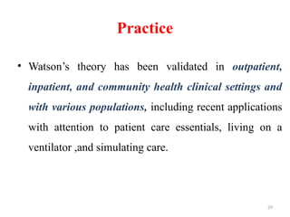 29
Practice
• Watson’s theory has been validated in outpatient,
inpatient, and community health clinical settings and
with various populations, including recent applications
with attention to patient care essentials, living on a
ventilator ,and simulating care.
 