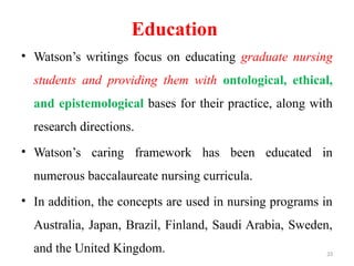 33
Education
• Watson’s writings focus on educating graduate nursing
students and providing them with ontological, ethical,
and epistemological bases for their practice, along with
research directions.
• Watson’s caring framework has been educated in
numerous baccalaureate nursing curricula.
• In addition, the concepts are used in nursing programs in
Australia, Japan, Brazil, Finland, Saudi Arabia, Sweden,
and the United Kingdom.
 