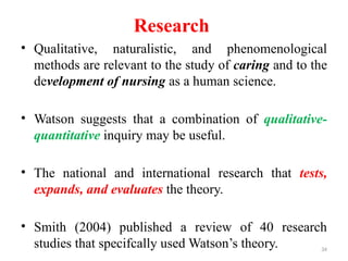 34
Research
• Qualitative, naturalistic, and phenomenological
methods are relevant to the study of caring and to the
development of nursing as a human science.
• Watson suggests that a combination of qualitative-
quantitative inquiry may be useful.
• The national and international research that tests,
expands, and evaluates the theory.
• Smith (2004) published a review of 40 research
studies that specifcally used Watson’s theory.
 