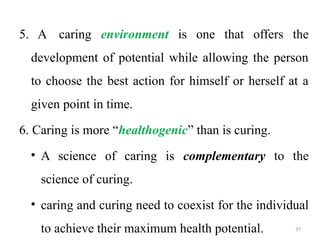 37
5. A caring environment is one that offers the
development of potential while allowing the person
to choose the best action for himself or herself at a
given point in time.
6. Caring is more “healthogenic” than is curing.
• A science of caring is complementary to the
science of curing.
• caring and curing need to coexist for the individual
to achieve their maximum health potential.
 