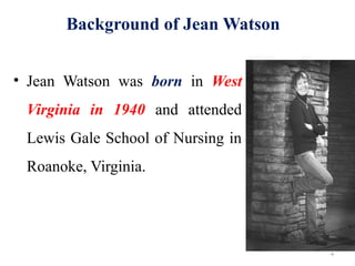 4
Background of Jean Watson
• Jean Watson was born in West
Virginia in 1940 and attended
Lewis Gale School of Nursing in
Roanoke, Virginia.
 