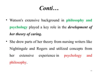 40
Conti…
• Watson's extensive background in philosophy and
psychology played a key role in the development of
her theory of caring.
• She drew parts of her theory from nursing writers like
Nightingale and Rogers and utilized concepts from
her extensive experience in psychology and
philosophy.
 