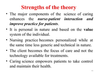 43
Strengths of the theory
• The major components of the science of caring
enhances the nurse-patient interaction and
improve practice for patients.
• It is personal in nature and based on the value
system of the individual.
• Nursing practice becomes personalized while at
the same time less generic and technical in nature.
• The client becomes the focus of care and not the
technology available for treatments.
• Caring science empowers patients to take control
and maintain their health.
 
