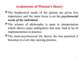 44
weaknesses of Watson's theory
The biophysical needs of the patient are given less
importance and the main focus is on the psychosocial
needs of the individual.
The science of philosophy is open to interpretation
which allows many ambiguities that may lead to ha rd
implementation in practice.
The more psychosocial the theory the less practical it
becomes to every day nursing practice.
 