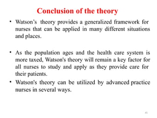 45
Conclusion of the theory
• Watson’s theory provides a generalized framework for
nurses that can be applied in many different situations
and places.
• As the population ages and the health care system is
more taxed, Watson's theory will remain a key factor for
all nurses to study and apply as they provide care for
their patients.
• Watson's theory can be utilized by advanced practice
nurses in several ways.
 