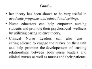 46
Conti…
• her theory has been shown to be very useful in
academic programs and educational settings.
• Nurse educators can help empower nursing
students and promote their psychosocial wellness
by utilizing caring science theory.
• Clinical Nurse Leaders can also use
caring science to engage the nurses on their unit
and help promote the developement of trusting
relationships between both nurse leaders and
clinical nurses as well as nurses and their patients.
 
