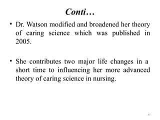 47
Conti…
• Dr. Watson modified and broadened her theory
of caring science which was published in
2005.
• She contributes two major life changes in a
short time to influencing her more advanced
theory of caring science in nursing.
 