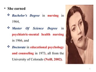 5
• She earned
 Bachelor’s Degree in nursing in
1964,
 Master Of Science Degree in
psychiatric-mental health nursing
in 1966, and
 Doctorate in educational psychology
and counseling in 1973, all from the
University of Colorado (Neill, 2002).
 