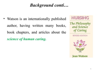 6
Background conti…
• Watson is an internationally published
author, having written many books,
book chapters, and articles about the
science of human caring.
 