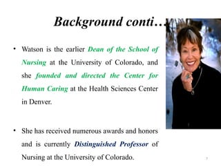 7
Background conti…
• Watson is the earlier Dean of the School of
Nursing at the University of Colorado, and
she founded and directed the Center for
Human Caring at the Health Sciences Center
in Denver.
• She has received numerous awards and honors
and is currently Distinguished Professor of
Nursing at the University of Colorado.
 