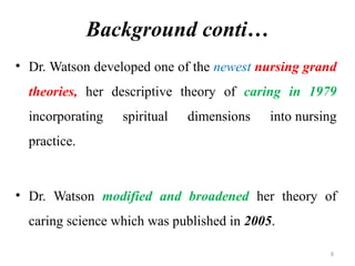 8
Background conti…
• Dr. Watson developed one of the newest nursing grand
theories, her descriptive theory of caring in 1979
incorporating spiritual dimensions into nursing
practice.
• Dr. Watson modified and broadened her theory of
caring science which was published in 2005.
 